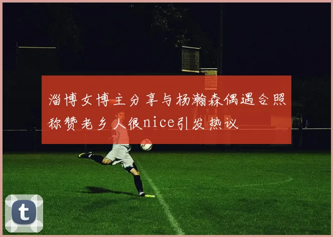 淄博女博主分享与杨瀚森偶遇合照称赞老乡人很nice引发热议