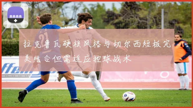 拉克鲁瓦硬核风格与切尔西短板完美结合但需适应控球战术