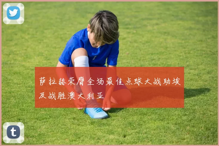 萨拉赫荣膺全场最佳点球大战助埃及战胜澳大利亚