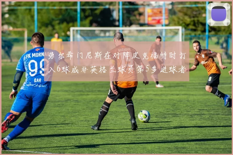 劳尔希门尼斯在对阵皮克福特时打入6球成非英格兰球员第5多进球者