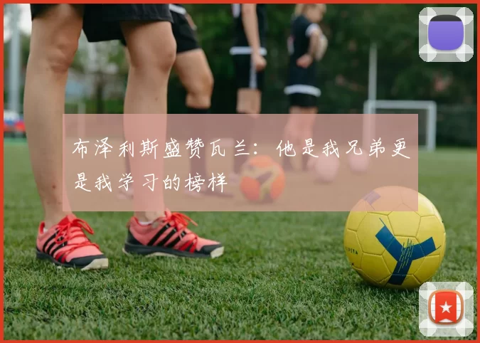 布泽利斯盛赞瓦兰：他是我兄弟更是我学习的榜样