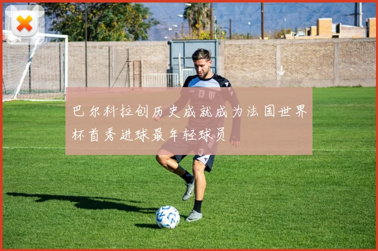 巴尔科拉创历史成就成为法国世界杯首秀进球最年轻球员