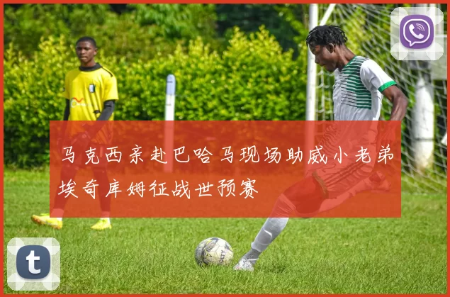 马克西亲赴巴哈马现场助威小老弟埃奇库姆征战世预赛