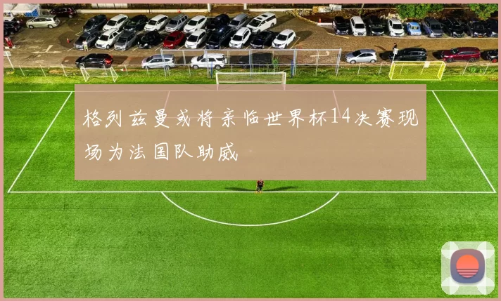 格列兹曼或将亲临世界杯14决赛现场为法国队助威