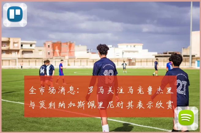 全市场消息：罗马关注马竞鲁杰里与莫利纳加斯佩里尼对其表示欣赏