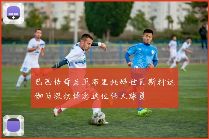 巴西传奇后卫布里托辞世瓦斯科达伽马深切悼念这位伟大球员