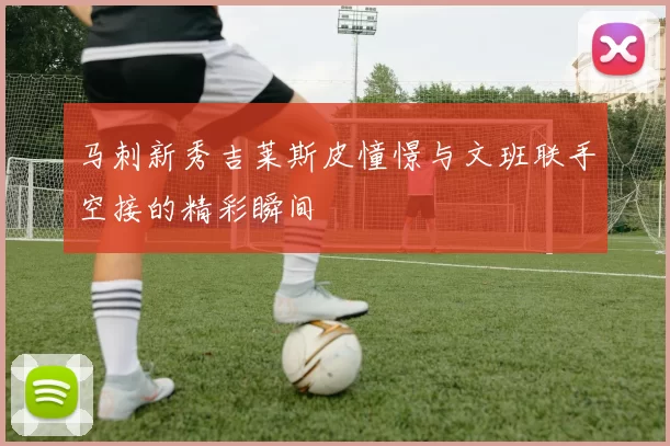 马刺新秀吉莱斯皮憧憬与文班联手空接的精彩瞬间