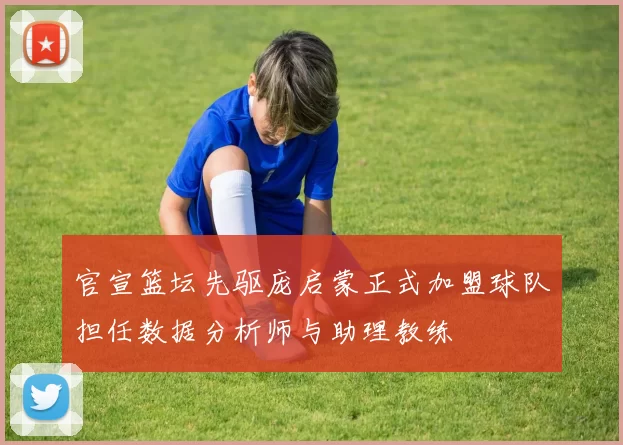 官宣篮坛先驱庞启蒙正式加盟球队担任数据分析师与助理教练