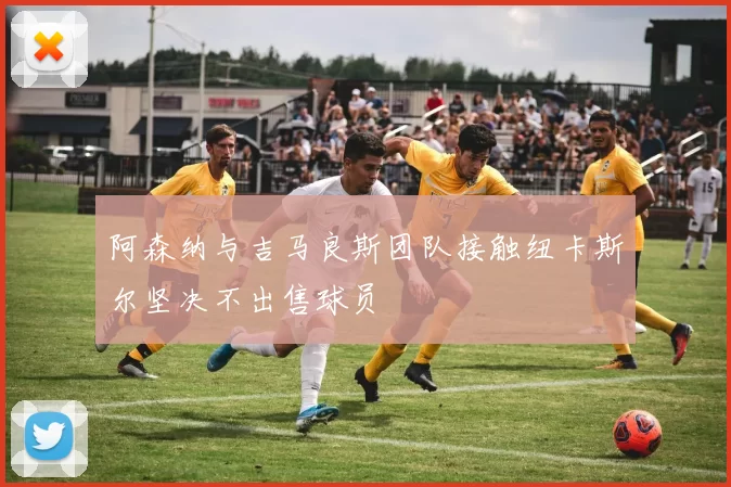 阿森纳与吉马良斯团队接触纽卡斯尔坚决不出售球员