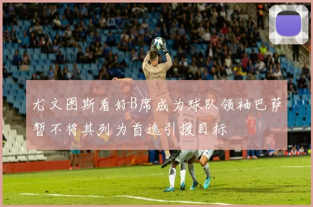 尤文图斯看好B席成为球队领袖巴萨暂不将其列为首选引援目标