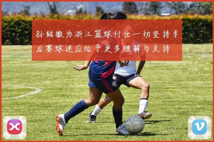 孙铭徽为浙江篮球付出一切坚持季后赛球迷应给予更多理解与支持
