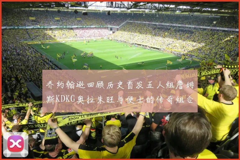 乔约翰逊回顾历史首发五人组詹姆斯KDKG奥拉朱旺与便士的传奇组合