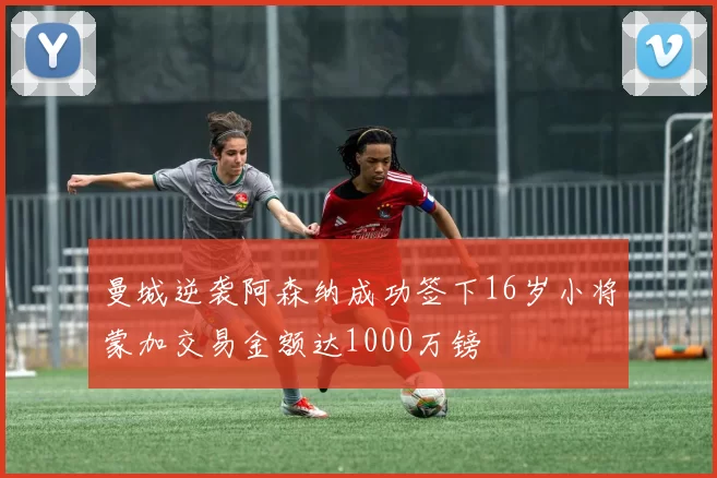 曼城逆袭阿森纳成功签下16岁小将蒙加交易金额达1000万镑