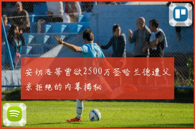 安切洛蒂曾欲2500万签哈兰德遭父亲拒绝的内幕揭秘