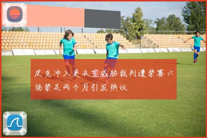 皮克冲入更衣室威胁裁判遭禁赛六场禁足两个月引发热议