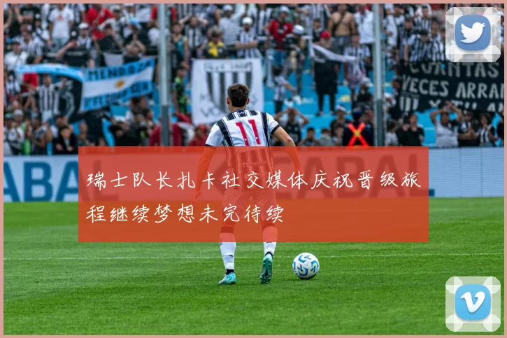 瑞士队长扎卡社交媒体庆祝晋级旅程继续梦想未完待续