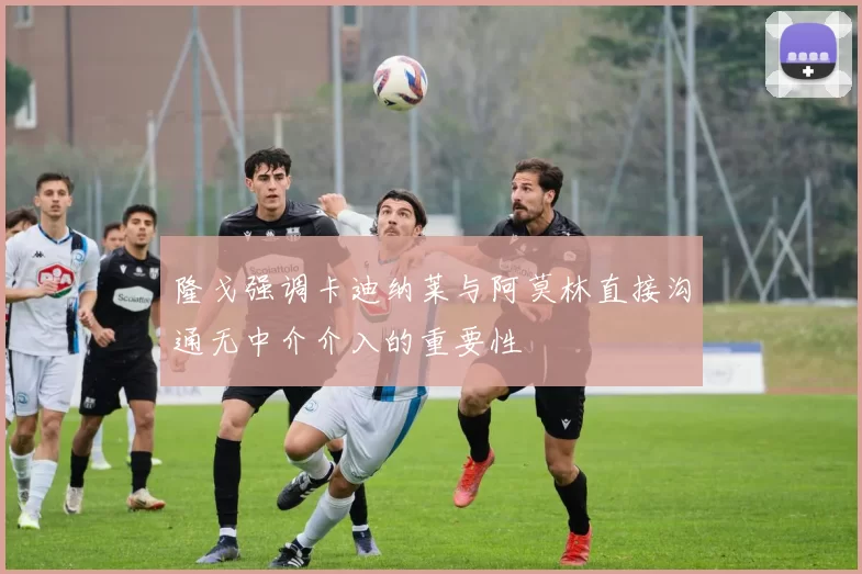 隆戈强调卡迪纳莱与阿莫林直接沟通无中介介入的重要性