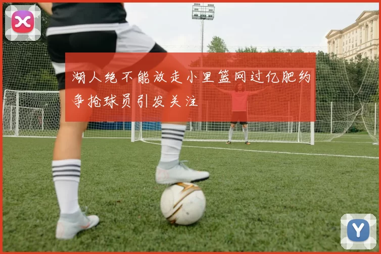 湖人绝不能放走小里篮网过亿肥约争抢球员引发关注