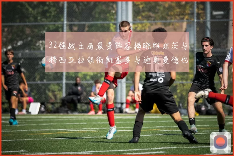 32强战出局最贵阵容揭晓维尔茨与穆西亚拉领衔凯塞多与迪奥曼德也在其中