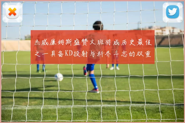 杰威廉姆斯盛赞文班将成历史最佳之一具备KD投射与科乔斗志的双重优势