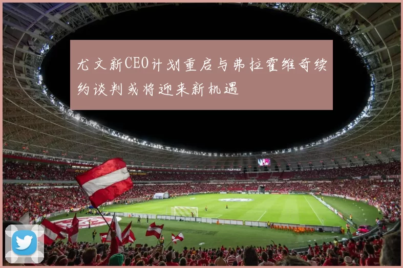 尤文新CEO计划重启与弗拉霍维奇续约谈判或将迎来新机遇