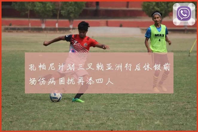 孔帕尼计划三叉戟亚洲行后休假前场伤病困扰再添四人