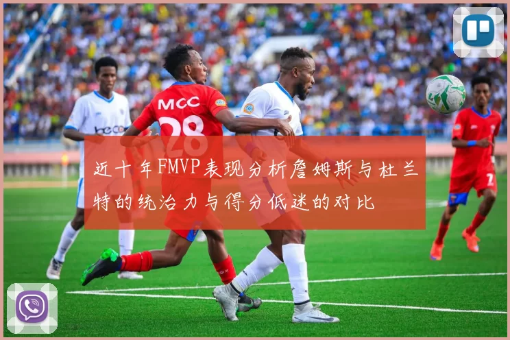 近十年FMVP表现分析詹姆斯与杜兰特的统治力与得分低迷的对比