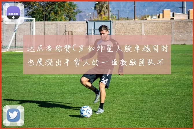 达尼洛称赞C罗如外星人般卓越同时也展现出平常人的一面激励团队不断进步