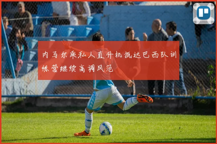 内马尔乘私人直升机抵达巴西队训练营继续高调风范