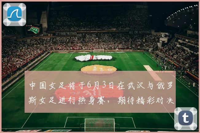 中国女足将于6月3日在武汉与俄罗斯女足进行热身赛，期待精彩对决