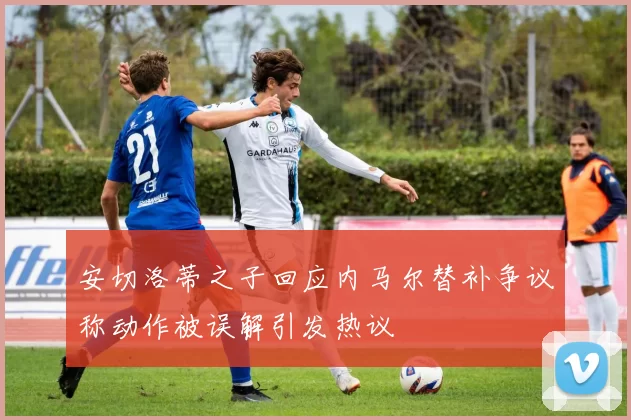 安切洛蒂之子回应内马尔替补争议称动作被误解引发热议