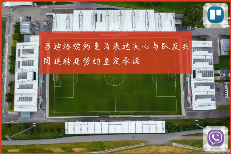 吕迪格续约皇马表达决心与队友共同逆转局势的坚定承诺